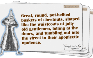 Great, round, pot-bellied baskets of chestnuts, shaped like the waistcoats of jolly old gentlemen, lolling at the doors, and tumbling out into the street in their apoplectic opulence.
