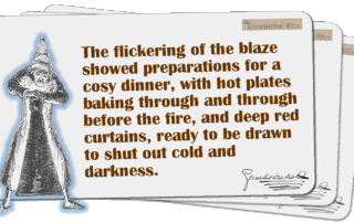 The flickering of the blaze showed preparations for a cosy dinner, with hot plates baking through and through before the fire, and deep red curtains, ready to be drawn to shut out cold and darkness.