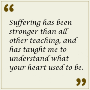 Suffering has been stronger than all other teaching, and has taught me to understand what your heart used to be.